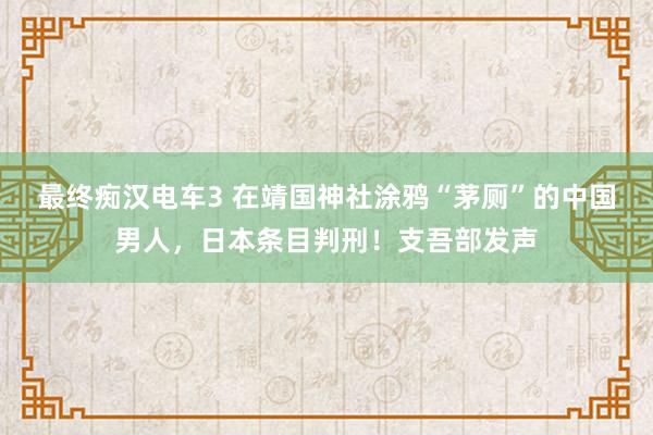 最终痴汉电车3 在靖国神社涂鸦“茅厕”的中国男人，日本条目判刑！支吾部发声