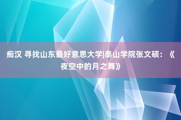 痴汉 寻找山东最好意思大学|泰山学院张文硕：《夜空中的月之舞》