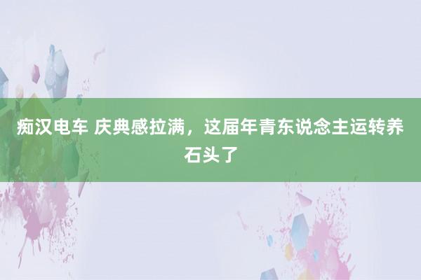 痴汉电车 庆典感拉满，这届年青东说念主运转养石头了