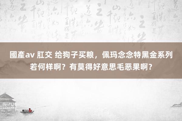 國產av 肛交 给狗子买粮，佩玛念念特黑金系列若何样啊？有莫得好意思毛恶果啊？