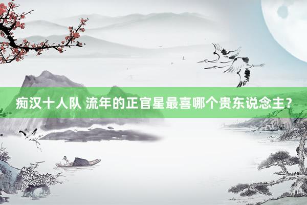 痴汉十人队 流年的正官星最喜哪个贵东说念主？