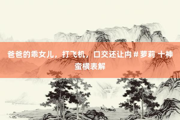 爸爸的乖女儿，打飞机，口交还让禸＃萝莉 十神蛮横表解