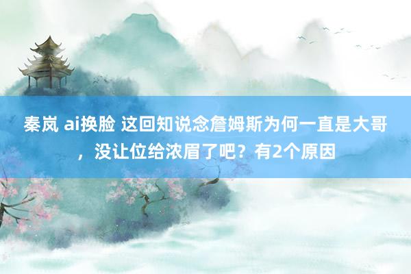 秦岚 ai换脸 这回知说念詹姆斯为何一直是大哥，没让位给浓眉了吧？有2个原因