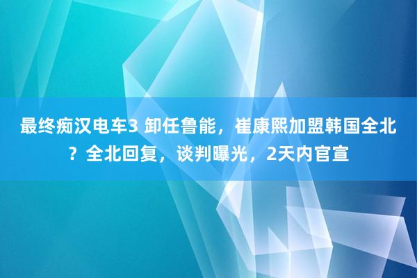 最终痴汉电车3 卸任鲁能，崔康熙加盟韩国全北？全北回复，谈判曝光，2天内官宣