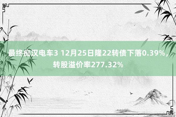 最终痴汉电车3 12月25日隆22转债下落0.39%，转股溢价率277.32%