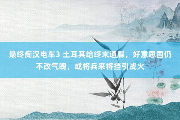 最终痴汉电车3 土耳其给终末通牒，好意思国仍不改气魄，或将兵来将挡引战火