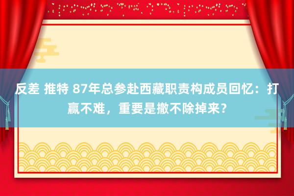 反差 推特 87年总参赴西藏职责构成员回忆：打赢不难，重要是撤不除掉来？