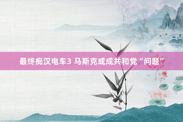 最终痴汉电车3 马斯克或成共和党“问题”