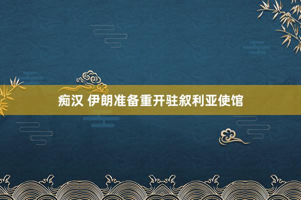 痴汉 伊朗准备重开驻叙利亚使馆