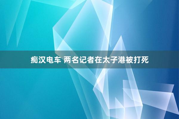 痴汉电车 两名记者在太子港被打死