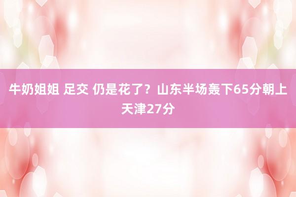 牛奶姐姐 足交 仍是花了？山东半场轰下65分朝上天津27分