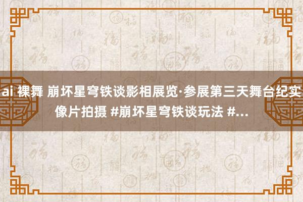 ai 裸舞 崩坏星穹铁谈影相展览·参展第三天舞台纪实像片拍摄 #崩坏星穹铁谈玩法 #...