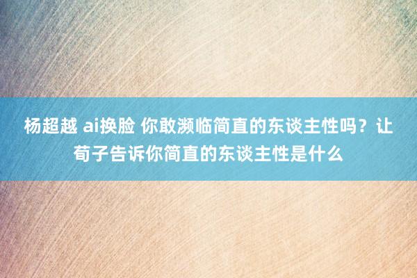 杨超越 ai换脸 你敢濒临简直的东谈主性吗？让荀子告诉你简直的东谈主性是什么