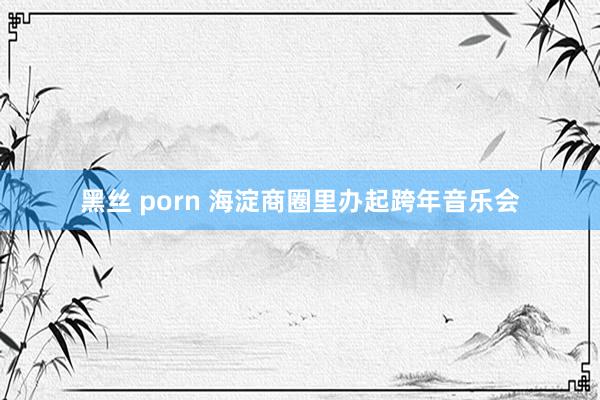 黑丝 porn 海淀商圈里办起跨年音乐会
