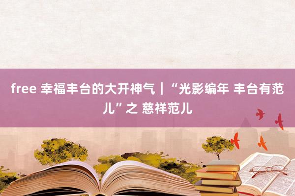 free 幸福丰台的大开神气｜“光影编年 丰台有范儿”之 慈祥范儿