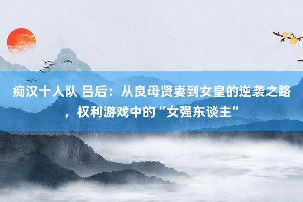 痴汉十人队 吕后：从良母贤妻到女皇的逆袭之路，权利游戏中的“女强东谈主”