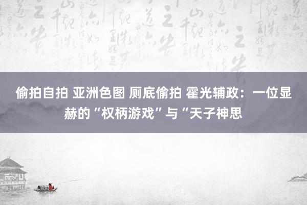 偷拍自拍 亚洲色图 厕底偷拍 霍光辅政：一位显赫的“权柄游戏”与“天子神思