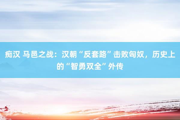 痴汉 马邑之战：汉朝“反套路”击败匈奴，历史上的“智勇双全”外传