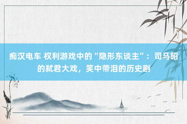 痴汉电车 权利游戏中的“隐形东谈主”：司马昭的弑君大戏，笑中带泪的历史剧