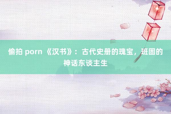 偷拍 porn 《汉书》：古代史册的瑰宝，班固的神话东谈主生