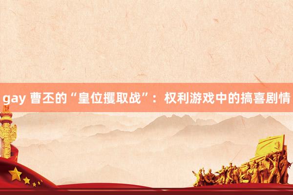 gay 曹丕的“皇位攫取战”：权利游戏中的搞喜剧情