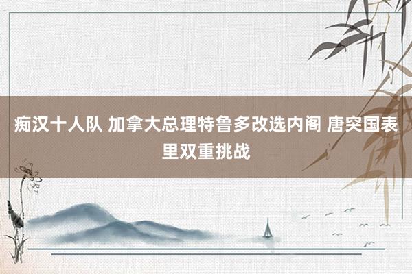 痴汉十人队 加拿大总理特鲁多改选内阁 唐突国表里双重挑战