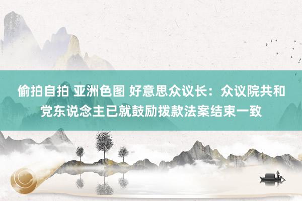 偷拍自拍 亚洲色图 好意思众议长：众议院共和党东说念主已就鼓励拨款法案结束一致