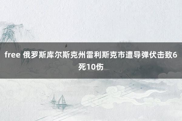 free 俄罗斯库尔斯克州雷利斯克市遭导弹伏击致6死10伤