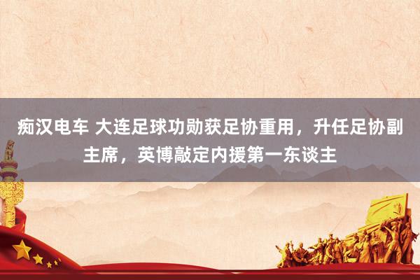 痴汉电车 大连足球功勋获足协重用，升任足协副主席，英博敲定内援第一东谈主