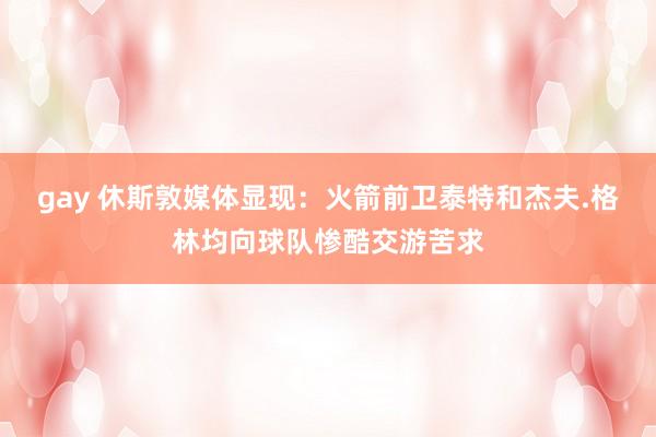 gay 休斯敦媒体显现：火箭前卫泰特和杰夫.格林均向球队惨酷交游苦求