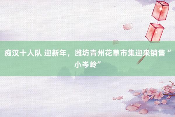 痴汉十人队 迎新年，潍坊青州花草市集迎来销售“小岑岭”