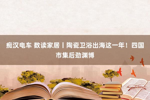 痴汉电车 数读家居丨陶瓷卫浴出海这一年！四国市集后劲渊博