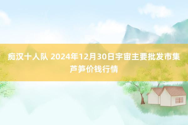 痴汉十人队 2024年12月30日宇宙主要批发市集芦笋价钱行情