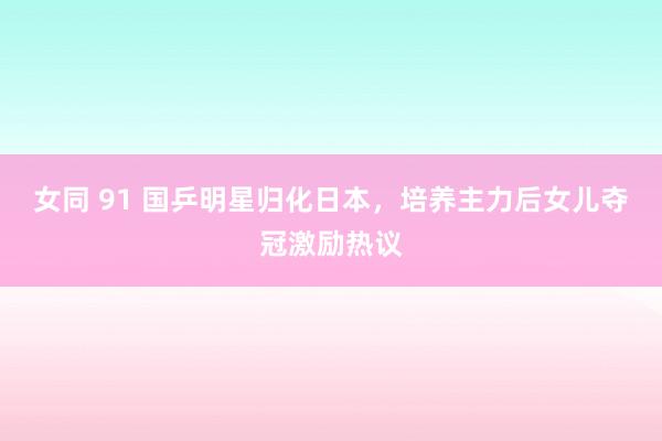 女同 91 国乒明星归化日本，培养主力后女儿夺冠激励热议