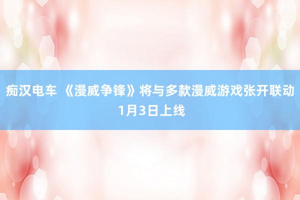痴汉电车 《漫威争锋》将与多款漫威游戏张开联动 1月3日上线