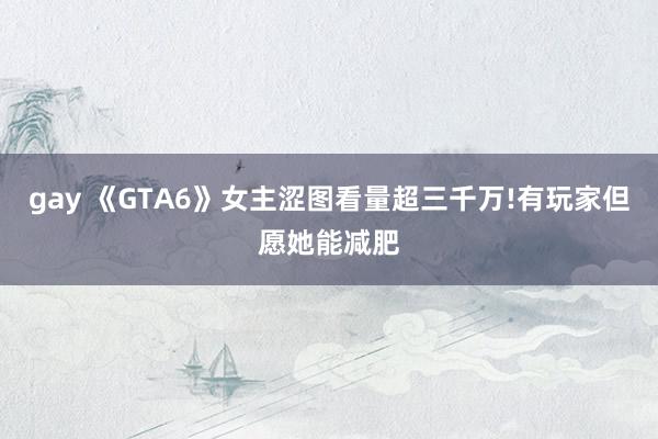 gay 《GTA6》女主涩图看量超三千万!有玩家但愿她能减肥
