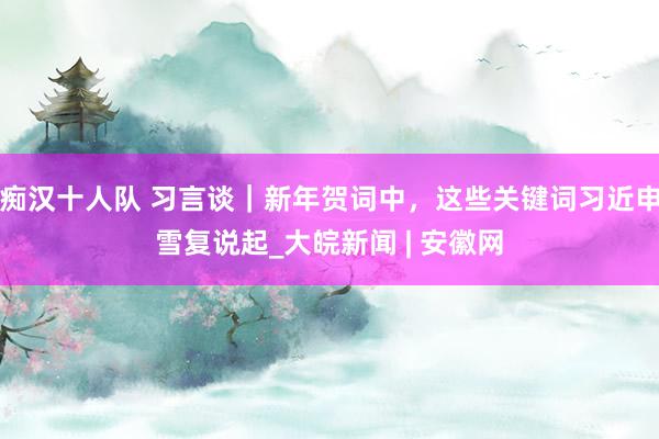 痴汉十人队 习言谈｜新年贺词中，这些关键词习近申雪复说起_大皖新闻 | 安徽网