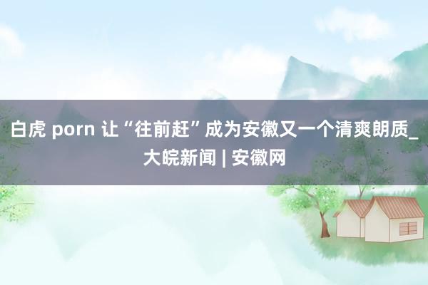 白虎 porn 让“往前赶”成为安徽又一个清爽朗质_大皖新闻 | 安徽网