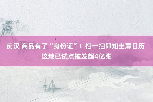 痴汉 商品有了“身份证”！扫一扫即知坐蓐日历 这地已试点披发超4亿张