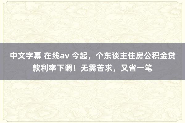 中文字幕 在线av 今起，个东谈主住房公积金贷款利率下调！无需苦求，又省一笔