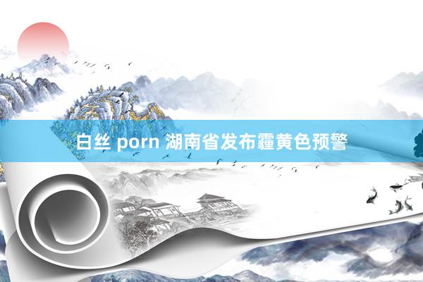 白丝 porn 湖南省发布霾黄色预警
