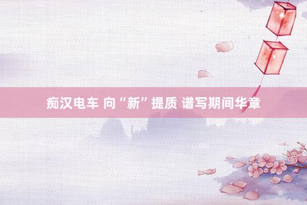 痴汉电车 向“新”提质 谱写期间华章