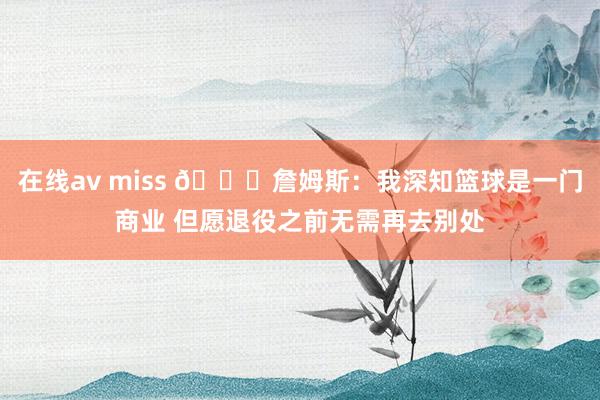 在线av miss 👑詹姆斯：我深知篮球是一门商业 但愿退役之前无需再去别处