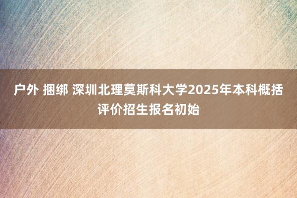 户外 捆绑 深圳北理莫斯科大学2025年本科概括评价招生报名初始