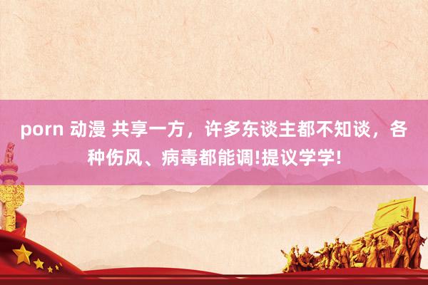 porn 动漫 共享一方，许多东谈主都不知谈，各种伤风、病毒都能调!提议学学!