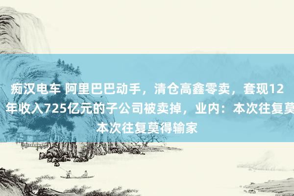 痴汉电车 阿里巴巴动手，清仓高鑫零卖，套现120亿元！年收入725亿元的子公司被卖掉，业内：本次往复莫得输家