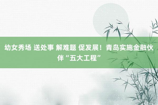 幼女秀场 送处事 解难题 促发展！青岛实施金融伙伴“五大工程”