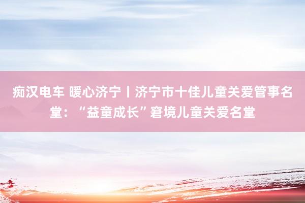 痴汉电车 暖心济宁丨济宁市十佳儿童关爱管事名堂：“益童成长”窘境儿童关爱名堂