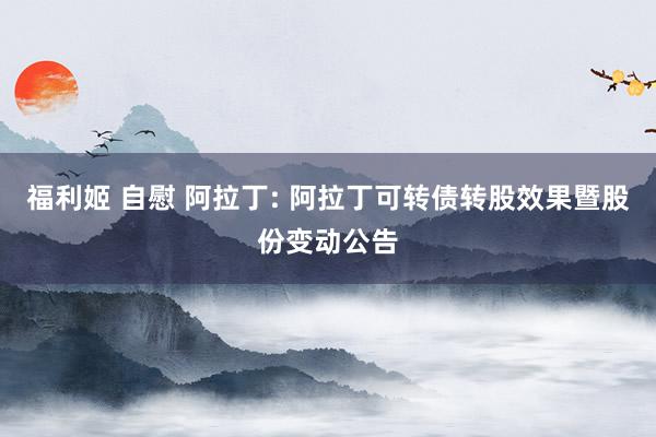 福利姬 自慰 阿拉丁: 阿拉丁可转债转股效果暨股份变动公告