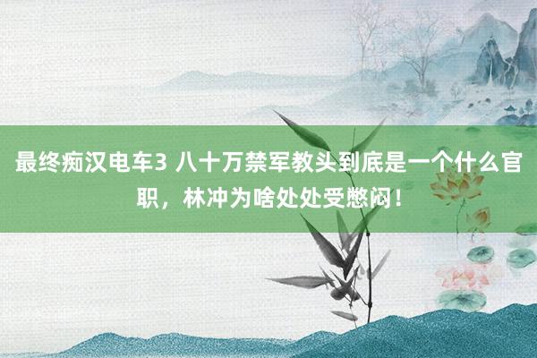 最终痴汉电车3 八十万禁军教头到底是一个什么官职，林冲为啥处处受憋闷！